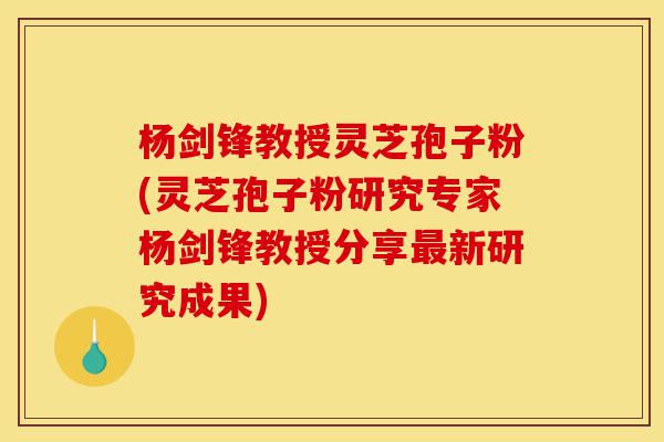 杨剑锋教授灵芝孢子粉(灵芝孢子粉研究专家杨剑锋教授分享最新研究成果)-第1张图片-灵芝之家