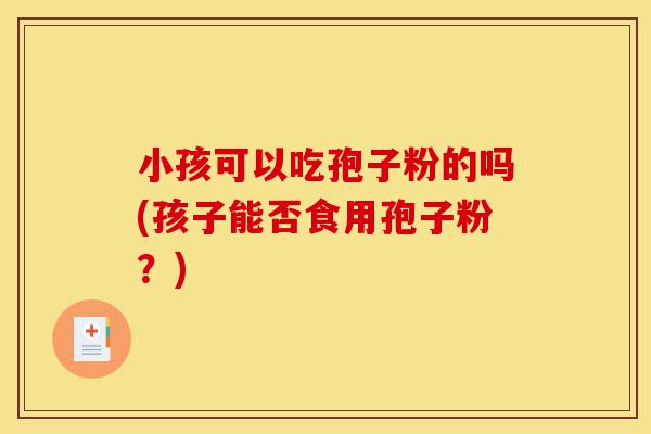 小孩可以吃孢子粉的吗(孩子能否食用孢子粉？)-第1张图片-灵芝之家