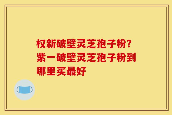 权新破壁灵芝孢子粉？紫一破壁灵芝孢子粉到哪里买最好-第1张图片-灵芝之家