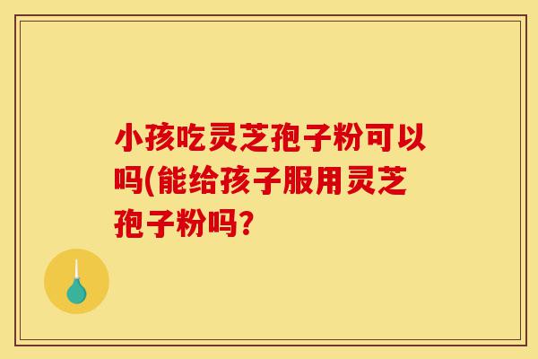 小孩吃灵芝孢子粉可以吗(能给孩子服用灵芝孢子粉吗?-第1张图片-灵芝之家 小孩吃灵芝孢子粉可以吗(能给孩子服用灵芝孢子粉吗?-第1张图片-灵芝之家
