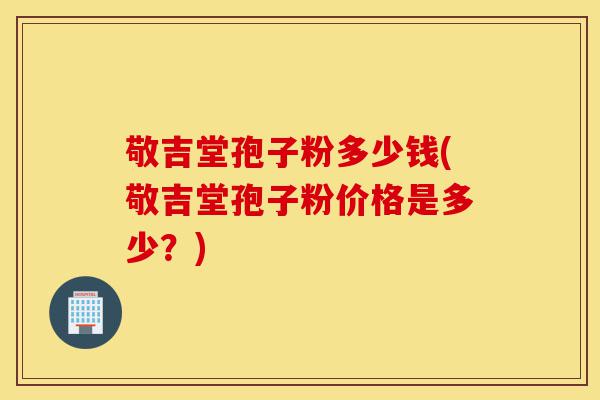 敬吉堂孢子粉多少钱(敬吉堂孢子粉价格是多少?)-第1张图片-灵芝之家 敬吉堂孢子粉多少钱(敬吉堂孢子粉价格是多少?)-第1张图片-灵芝之家