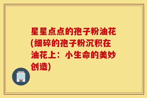 星星点点的孢子粉油花(细碎的孢子粉沉积在油花上:小生命的美妙创造)-第1张图片-灵芝之家 星星点点的孢子粉油花(细碎的孢子粉沉积在油花上:小生命的美妙创造)-第1张图片-灵芝之家