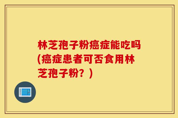林芝孢子粉癌症能吃吗(癌症患者可否食用林芝孢子粉？)-第1张图片-灵芝之家