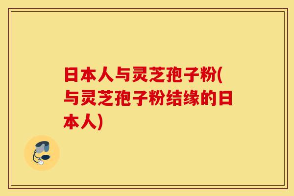 日本人与灵芝孢子粉(与灵芝孢子粉结缘的日本人)-第1张图片-灵芝之家 日本人与灵芝孢子粉(与灵芝孢子粉结缘的日本人)-第1张图片-灵芝之家