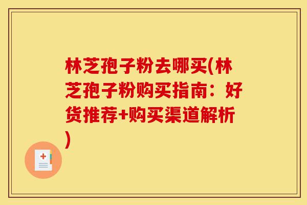 林芝孢子粉去哪买(林芝孢子粉购买指南:好货推荐+购买渠道解析)-第1张图片-灵芝之家 林芝孢子粉去哪买(林芝孢子粉购买指南:好货推荐+购买渠道解析)-第1张图片-灵芝之家