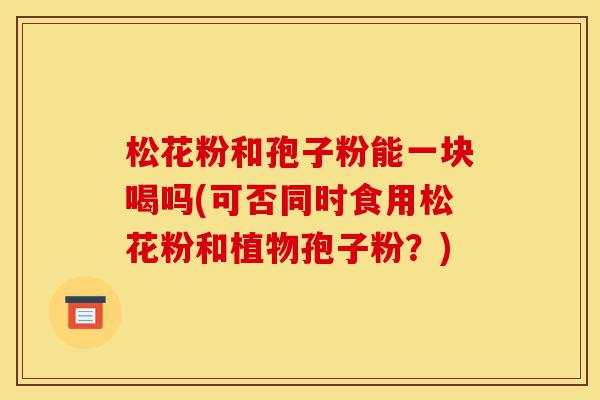 松花粉和孢子粉能一块喝吗(可否同时食用松花粉和植物孢子粉?)-第1张图片-灵芝之家 松花粉和孢子粉能一块喝吗(可否同时食用松花粉和植物孢子粉?)-第1张图片-灵芝之家