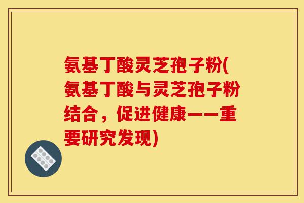 氨基丁酸灵芝孢子粉(氨基丁酸与灵芝孢子粉结合,促进健康——重要研究发现)-第1张图片-灵芝之家 氨基丁酸灵芝孢子粉(氨基丁酸与灵芝孢子粉结合,促进健康——重要研究发现)-第1张图片-灵芝之家