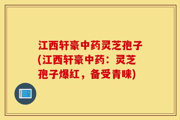 江西轩豪中药灵芝孢子(江西轩豪中药：灵芝孢子爆红，备受青睐)-第1张图片-灵芝之家