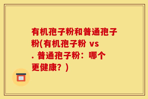 有机孢子粉和普通孢子粉(有机孢子粉 vs. 普通孢子粉:哪个更健康?)-第1张图片-灵芝之家 有机孢子粉和普通孢子粉(有机孢子粉 vs. 普通孢子粉:哪个更健康?)-第1张图片-灵芝之家