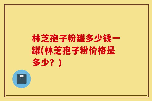 林芝孢子粉罐多少钱一罐(林芝孢子粉价格是多少?)-第1张图片-灵芝之家 林芝孢子粉罐多少钱一罐(林芝孢子粉价格是多少?)-第1张图片-灵芝之家