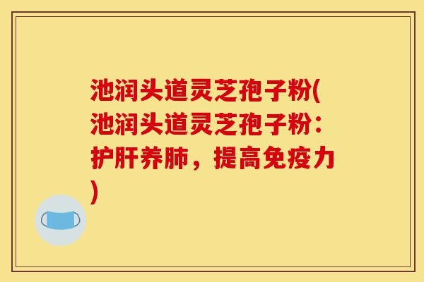 池润头道灵芝孢子粉(池润头道灵芝孢子粉：护肝养肺，提高免疫力)-第1张图片-灵芝之家