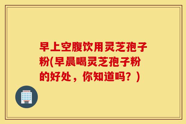 早上空腹饮用灵芝孢子粉(早晨喝灵芝孢子粉的好处，你知道吗？)-第1张图片-灵芝之家
