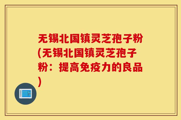 无锡北国镇灵芝孢子粉(无锡北国镇灵芝孢子粉：提高免疫力的良品)-第1张图片-灵芝之家