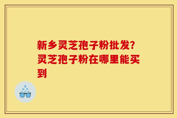 新乡灵芝孢子粉批发？灵芝孢子粉在哪里能买到-第1张图片-灵芝之家