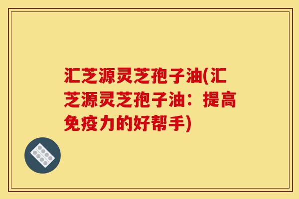 汇芝源灵芝孢子油(汇芝源灵芝孢子油:提高免疫力的好帮手)-第1张图片-灵芝之家 汇芝源灵芝孢子油(汇芝源灵芝孢子油:提高免疫力的好帮手)-第1张图片-灵芝之家