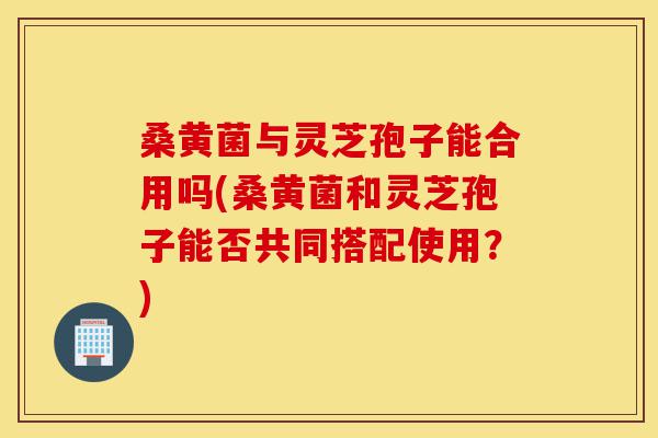 桑黄菌与灵芝孢子能合用吗(桑黄菌和灵芝孢子能否共同搭配使用?)-第1张图片-灵芝之家 桑黄菌与灵芝孢子能合用吗(桑黄菌和灵芝孢子能否共同搭配使用?)-第1张图片-灵芝之家