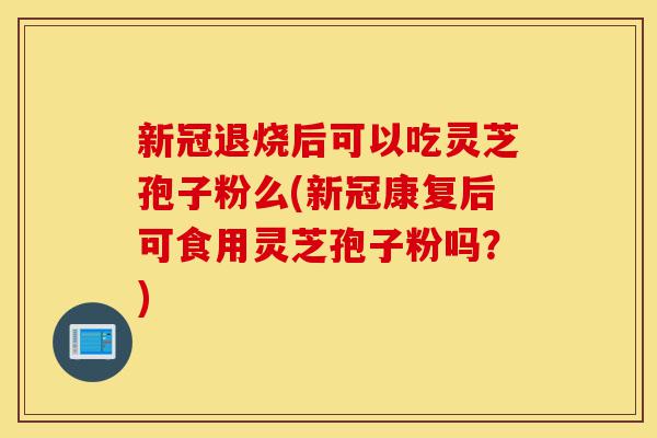 新冠退烧后可以吃灵芝孢子粉么(新冠康复后可食用灵芝孢子粉吗?)-第1张图片-灵芝之家 新冠退烧后可以吃灵芝孢子粉么(新冠康复后可食用灵芝孢子粉吗?)-第1张图片-灵芝之家
