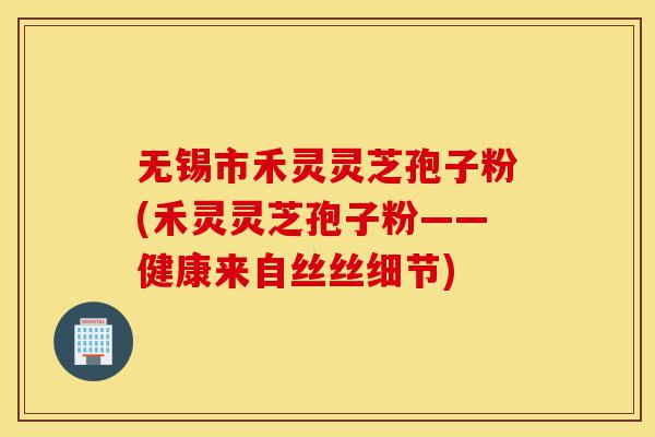无锡市禾灵灵芝孢子粉(禾灵灵芝孢子粉——健康来自丝丝细节)-第1张图片-灵芝之家
