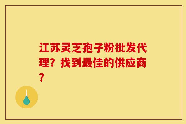 江苏灵芝孢子粉批发代理？找到最佳的供应商？-第1张图片-灵芝之家