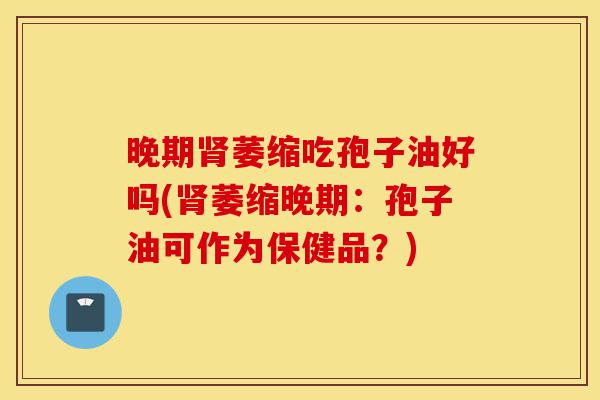 晚期肾萎缩吃孢子油好吗(肾萎缩晚期:孢子油可作为保健品?)-第1张图片-灵芝之家 晚期肾萎缩吃孢子油好吗(肾萎缩晚期:孢子油可作为保健品?)-第1张图片-灵芝之家