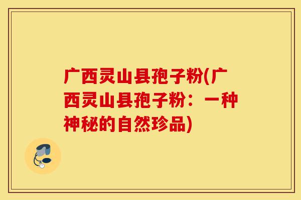 广西灵山县孢子粉(广西灵山县孢子粉:一种神秘的自然珍品)-第1张图片-灵芝之家 广西灵山县孢子粉(广西灵山县孢子粉:一种神秘的自然珍品)-第1张图片-灵芝之家