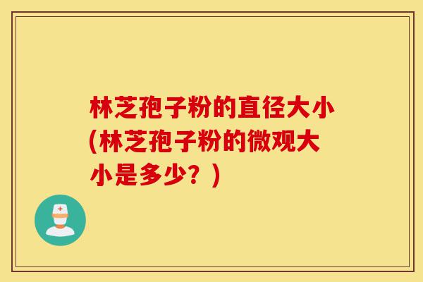 林芝孢子粉的直径大小(林芝孢子粉的微观大小是多少？)-第1张图片-灵芝之家