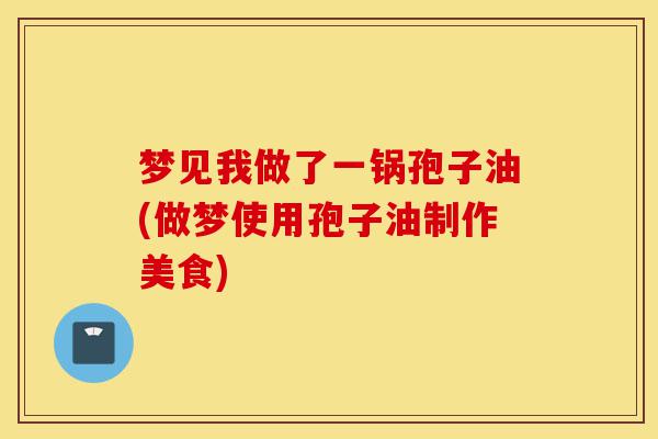 梦见我做了一锅孢子油(做梦使用孢子油制作美食)-第1张图片-灵芝之家 梦见我做了一锅孢子油(做梦使用孢子油制作美食)-第1张图片-灵芝之家