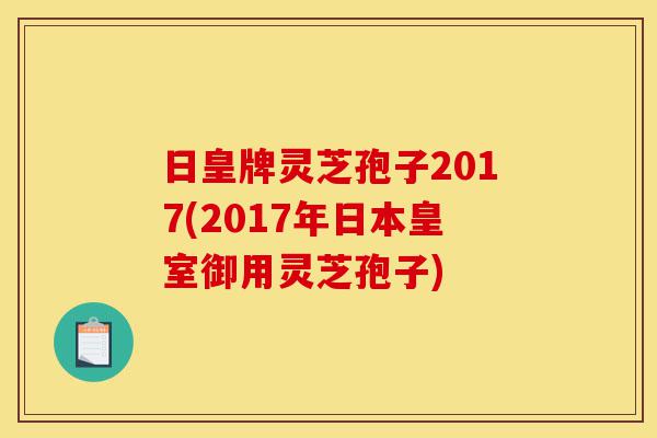 日皇牌灵芝孢子2017(2017年日本皇室御用灵芝孢子)-第1张图片-灵芝之家