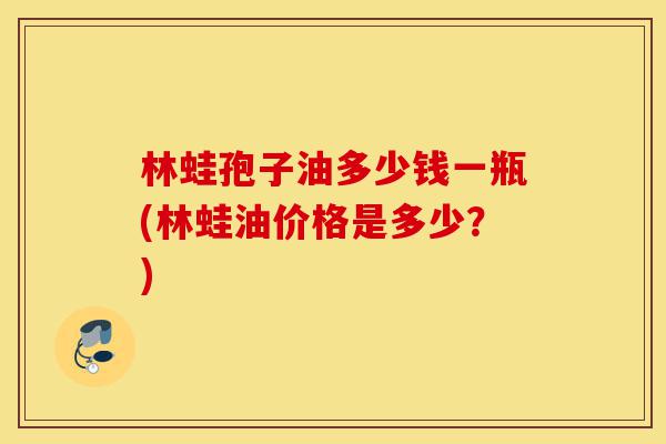 林蛙孢子油多少钱一瓶(林蛙油价格是多少?)-第1张图片-灵芝之家 林蛙孢子油多少钱一瓶(林蛙油价格是多少?)-第1张图片-灵芝之家