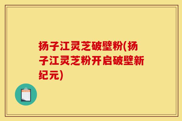 扬子江灵芝破壁粉(扬子江灵芝粉开启破壁新纪元)-第1张图片-灵芝之家