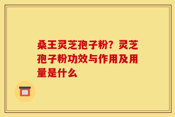 桑王灵芝孢子粉？灵芝孢子粉功效与作用及用量是什么-第1张图片-灵芝之家
