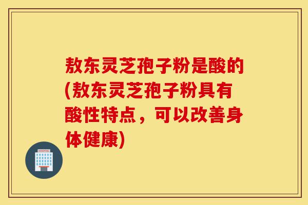 敖东灵芝孢子粉是酸的(敖东灵芝孢子粉具有酸性特点，可以改善身体健康)-第1张图片-灵芝之家