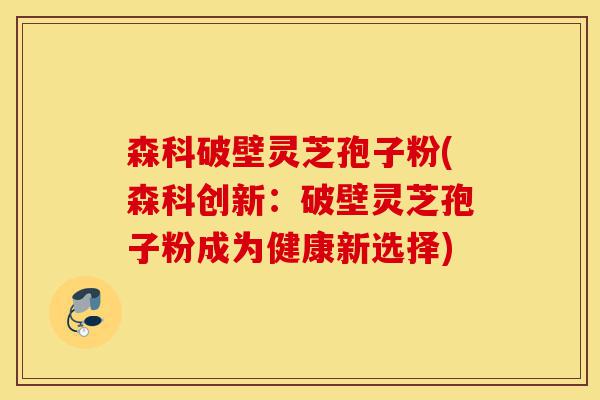 森科破壁灵芝孢子粉(森科创新：破壁灵芝孢子粉成为健康新选择)-第1张图片-灵芝之家
