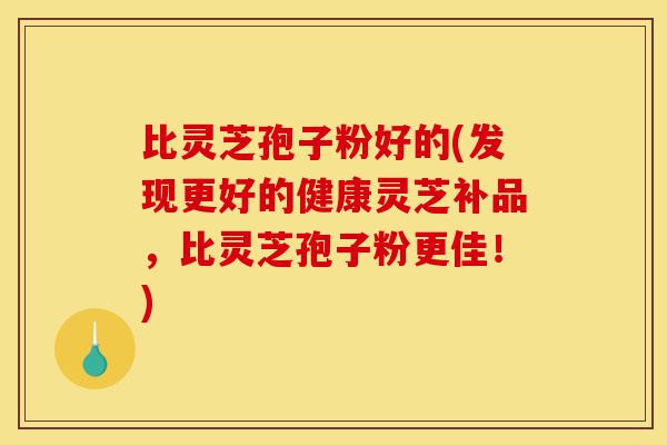 比灵芝孢子粉好的(发现更好的健康灵芝补品,比灵芝孢子粉更佳!)-第1张图片-灵芝之家 比灵芝孢子粉好的(发现更好的健康灵芝补品,比灵芝孢子粉更佳!)-第1张图片-灵芝之家