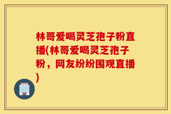 林哥爱喝灵芝孢子粉直播(林哥爱喝灵芝孢子粉,网友纷纷围观直播)-第1张图片-灵芝之家 林哥爱喝灵芝孢子粉直播(林哥爱喝灵芝孢子粉,网友纷纷围观直播)-第1张图片-灵芝之家