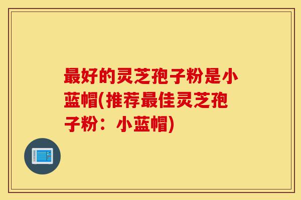 最好的灵芝孢子粉是小蓝帽(推荐最佳灵芝孢子粉:小蓝帽)-第1张图片-灵芝之家 最好的灵芝孢子粉是小蓝帽(推荐最佳灵芝孢子粉:小蓝帽)-第1张图片-灵芝之家