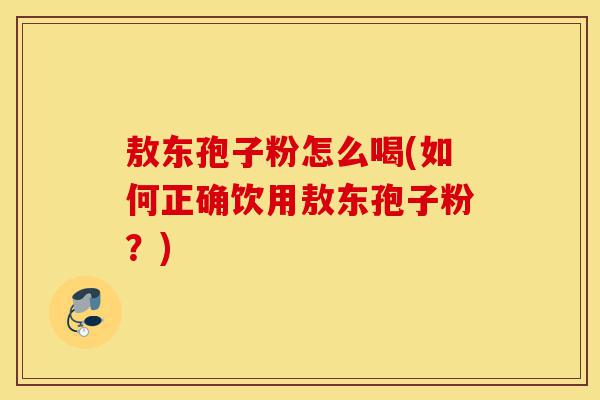 敖东孢子粉怎么喝(如何正确饮用敖东孢子粉?)-第1张图片-灵芝之家 敖东孢子粉怎么喝(如何正确饮用敖东孢子粉?)-第1张图片-灵芝之家