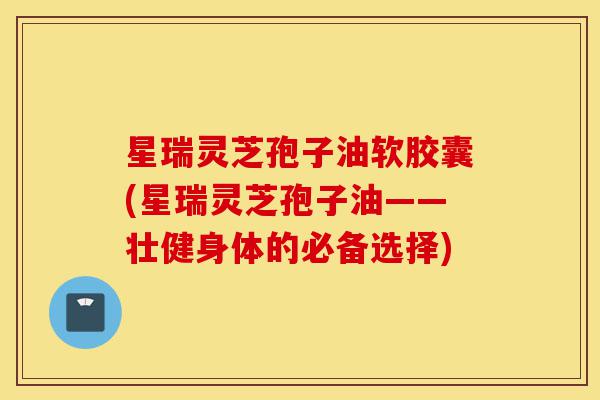 星瑞灵芝孢子油软胶囊(星瑞灵芝孢子油——壮健身体的必备选择)-第1张图片-灵芝之家 星瑞灵芝孢子油软胶囊(星瑞灵芝孢子油——壮健身体的必备选择)-第1张图片-灵芝之家