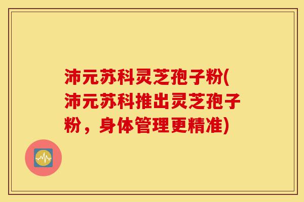 沛元苏科灵芝孢子粉(沛元苏科推出灵芝孢子粉,身体管理更精准)-第1张图片-灵芝之家 沛元苏科灵芝孢子粉(沛元苏科推出灵芝孢子粉,身体管理更精准)-第1张图片-灵芝之家