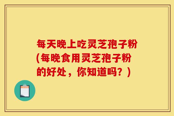 每天晚上吃灵芝孢子粉(每晚食用灵芝孢子粉的好处，你知道吗？)-第1张图片-灵芝之家