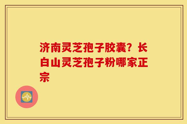 济南灵芝孢子胶囊？长白山灵芝孢子粉哪家正宗-第1张图片-灵芝之家