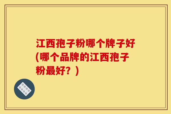 江西孢子粉哪个牌子好(哪个品牌的江西孢子粉最好?)-第1张图片-灵芝之家 江西孢子粉哪个牌子好(哪个品牌的江西孢子粉最好?)-第1张图片-灵芝之家