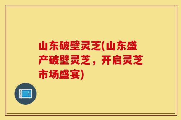 山东破壁灵芝(山东盛产破壁灵芝,开启灵芝市场盛宴)-第1张图片-灵芝之家 山东破壁灵芝(山东盛产破壁灵芝,开启灵芝市场盛宴)-第1张图片-灵芝之家