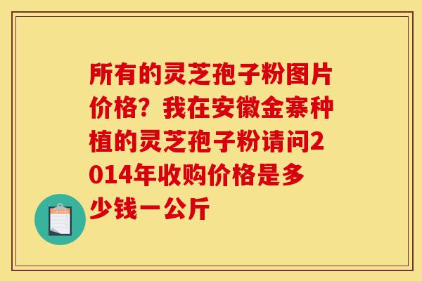 所有的灵芝孢子粉图片价格?我在安徽金寨种植的灵芝孢子粉请问2014年收购价格是多少钱一公斤-第1张图片-灵芝之家 所有的灵芝孢子粉图片价格?我在安徽金寨种植的灵芝孢子粉请问2014年收购价格是多少钱一公斤-第1张图片-灵芝之家