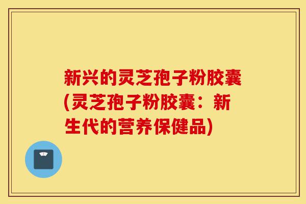 新兴的灵芝孢子粉胶囊(灵芝孢子粉胶囊：新生代的营养保健品)-第1张图片-灵芝之家