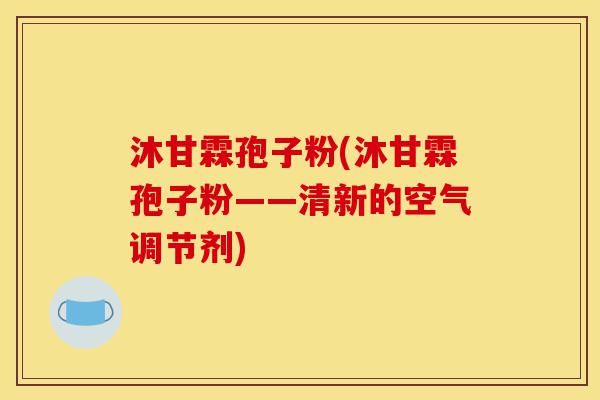 沐甘霖孢子粉(沐甘霖孢子粉——清新的空气调节剂)-第1张图片-灵芝之家 沐甘霖孢子粉(沐甘霖孢子粉——清新的空气调节剂)-第1张图片-灵芝之家