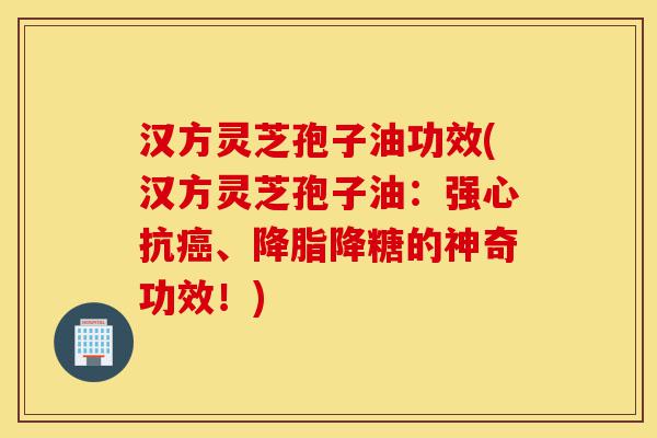 汉方灵芝孢子油功效(汉方灵芝孢子油：强心抗癌、降脂降糖的神奇功效！)-第1张图片-灵芝之家