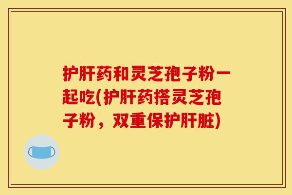 护肝药和灵芝孢子粉一起吃(护肝药搭灵芝孢子粉，双重保护肝脏)-第1张图片-灵芝之家