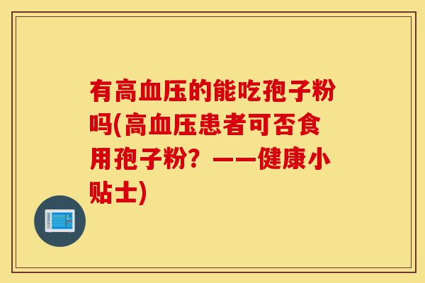 有高血压的能吃孢子粉吗(高血压患者可否食用孢子粉?——健康小贴士)-第1张图片-灵芝之家 有高血压的能吃孢子粉吗(高血压患者可否食用孢子粉?——健康小贴士)-第1张图片-灵芝之家