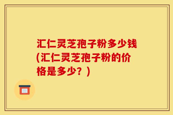 汇仁灵芝孢子粉多少钱(汇仁灵芝孢子粉的价格是多少？)-第1张图片-灵芝之家